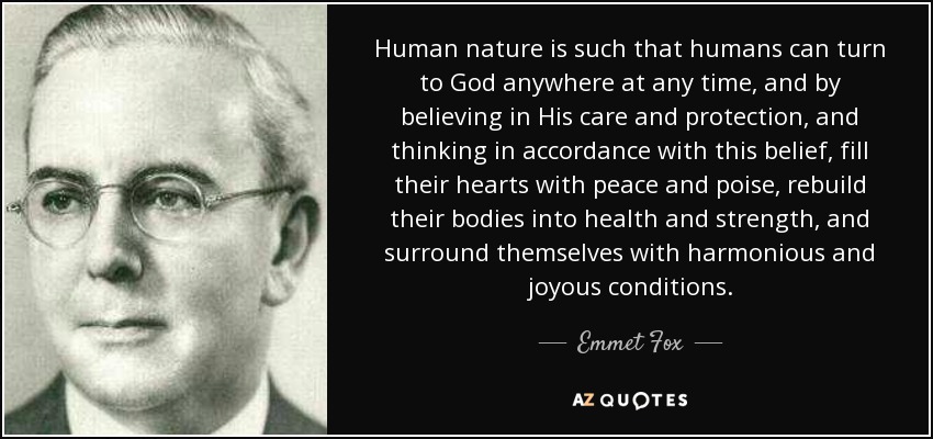 Human nature is such that humans can turn to God anywhere at any time, and by believing in His care and protection, and thinking in accordance with this belief, fill their hearts with peace and poise, rebuild their bodies into health and strength, and surround themselves with harmonious and joyous conditions. - Emmet Fox