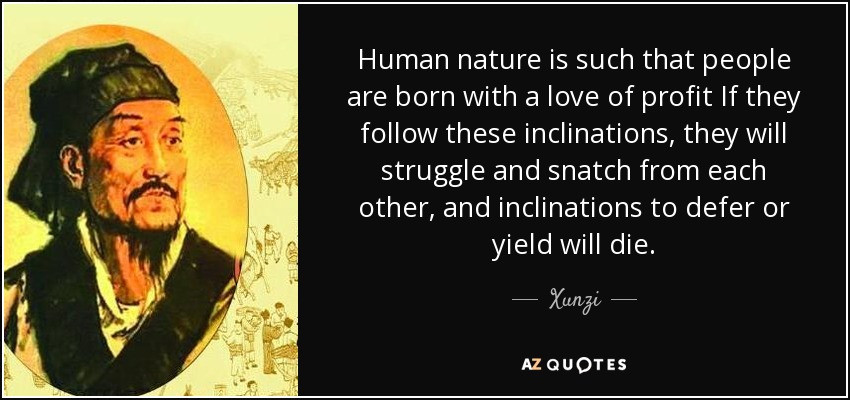 Human nature is such that people are born with a love of profit If they follow these inclinations, they will struggle and snatch from each other, and inclinations to defer or yield will die. - Xunzi