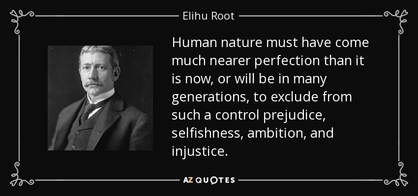 Human nature must have come much nearer perfection than it is now, or will be in many generations, to exclude from such a control prejudice, selfishness, ambition, and injustice. - Elihu Root
