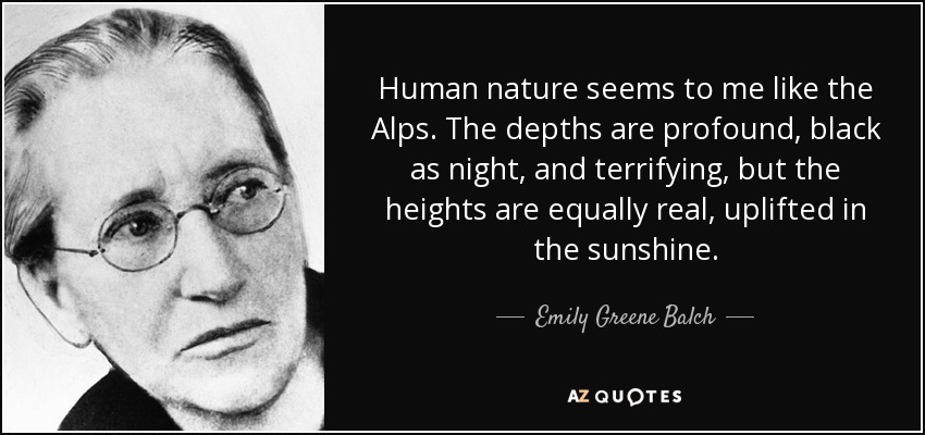 Human nature seems to me like the Alps. The depths are profound, black as night, and terrifying, but the heights are equally real, uplifted in the sunshine. - Emily Greene Balch