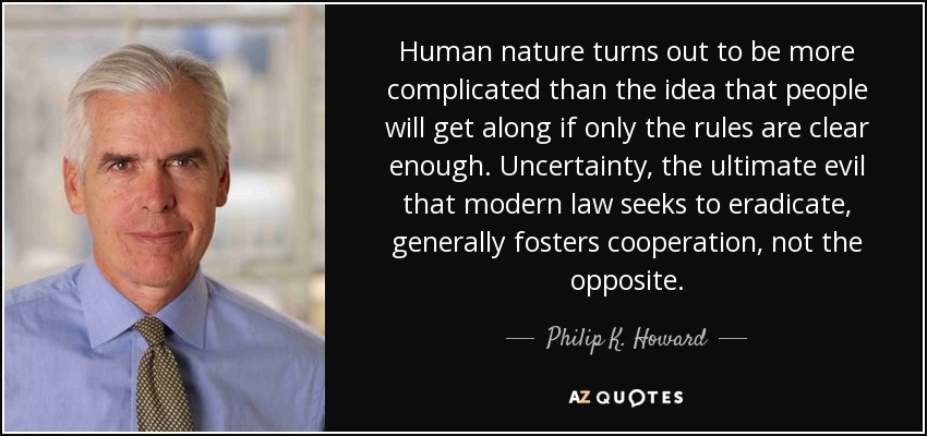 Human nature turns out to be more complicated than the idea that people will get along if only the rules are clear enough. Uncertainty, the ultimate evil that modern law seeks to eradicate, generally fosters cooperation, not the opposite. - Philip K. Howard