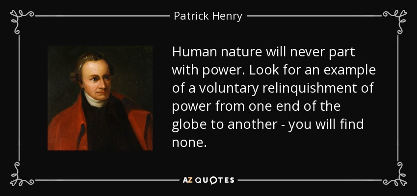Human nature will never part with power. Look for an example of a voluntary relinquishment of power from one end of the globe to another - you will find none. - Patrick Henry