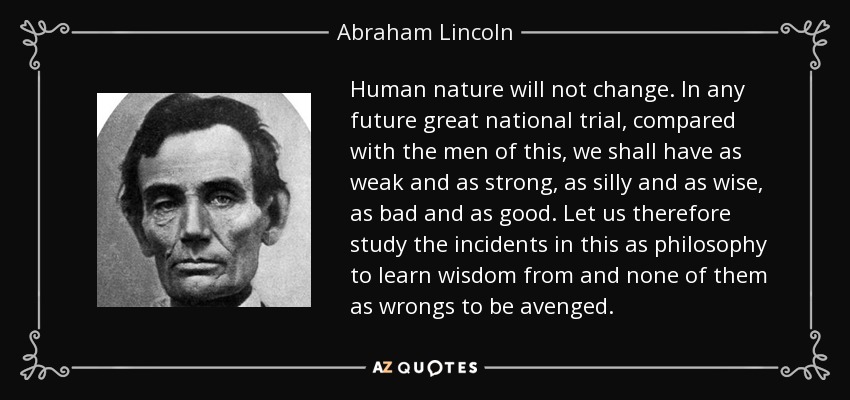 Human nature will not change. In any future great national trial, compared with the men of this, we shall have as weak and as strong, as silly and as wise, as bad and as good. Let us therefore study the incidents in this as philosophy to learn wisdom from and none of them as wrongs to be avenged. - Abraham Lincoln