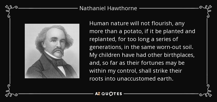 Human nature will not flourish, any more than a potato, if it be planted and replanted, for too long a series of generations, in the same worn-out soil. My children have had other birthplaces, and, so far as their fortunes may be within my control, shall strike their roots into unaccustomed earth. - Nathaniel Hawthorne
