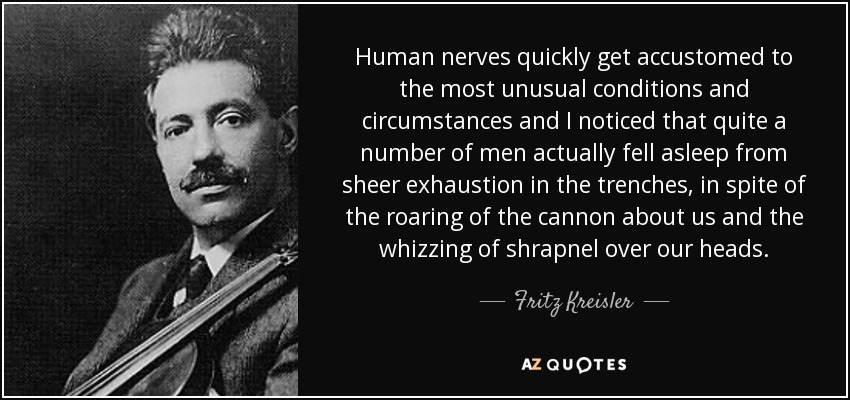 Human nerves quickly get accustomed to the most unusual conditions and circumstances and I noticed that quite a number of men actually fell asleep from sheer exhaustion in the trenches, in spite of the roaring of the cannon about us and the whizzing of shrapnel over our heads. - Fritz Kreisler