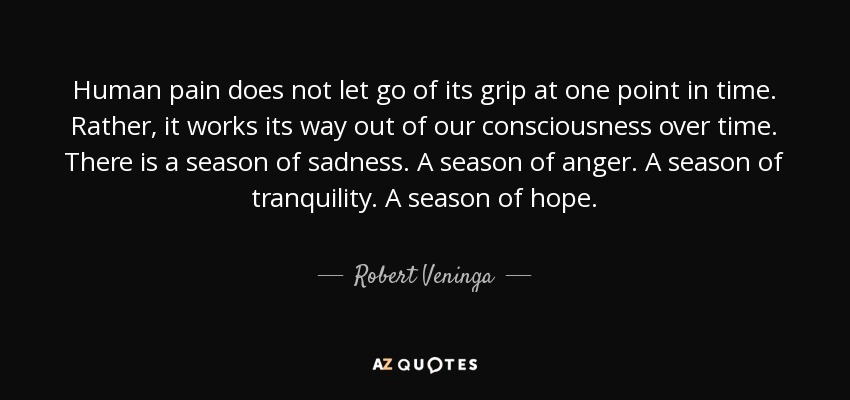 Human pain does not let go of its grip at one point in time. Rather, it works its way out of our consciousness over time. There is a season of sadness. A season of anger. A season of tranquility. A season of hope. - Robert Veninga