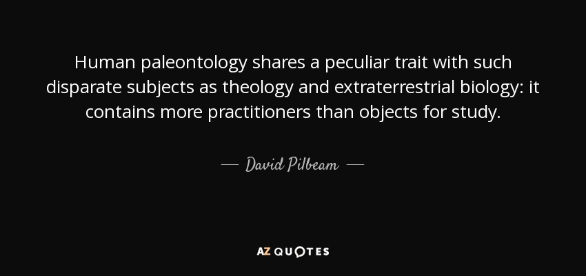 Human paleontology shares a peculiar trait with such disparate subjects as theology and extraterrestrial biology: it contains more practitioners than objects for study. - David Pilbeam
