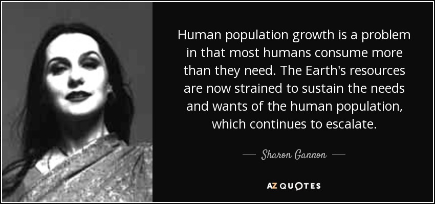 Human population growth is a problem in that most humans consume more than they need. The Earth's resources are now strained to sustain the needs and wants of the human population, which continues to escalate. - Sharon Gannon