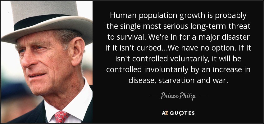 Human population growth is probably the single most serious long-term threat to survival. We're in for a major disaster if it isn't curbed...We have no option. If it isn't controlled voluntarily, it will be controlled involuntarily by an increase in disease, starvation and war. - Prince Philip