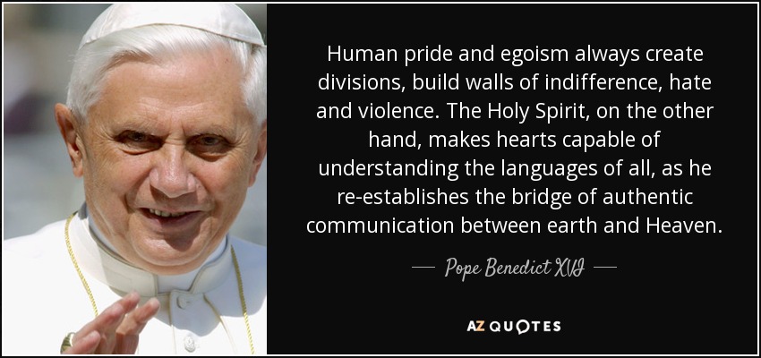 Human pride and egoism always create divisions, build walls of indifference, hate and violence. The Holy Spirit, on the other hand, makes hearts capable of understanding the languages of all, as he re-establishes the bridge of authentic communication between earth and Heaven. - Pope Benedict XVI