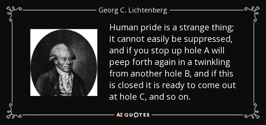 Human pride is a strange thing; it cannot easily be suppressed, and if you stop up hole A will peep forth again in a twinkling from another hole B, and if this is closed it is ready to come out at hole C, and so on. - Georg C. Lichtenberg