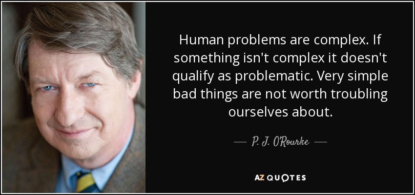 Human problems are complex. If something isn't complex it doesn't qualify as problematic. Very simple bad things are not worth troubling ourselves about. - P. J. O'Rourke