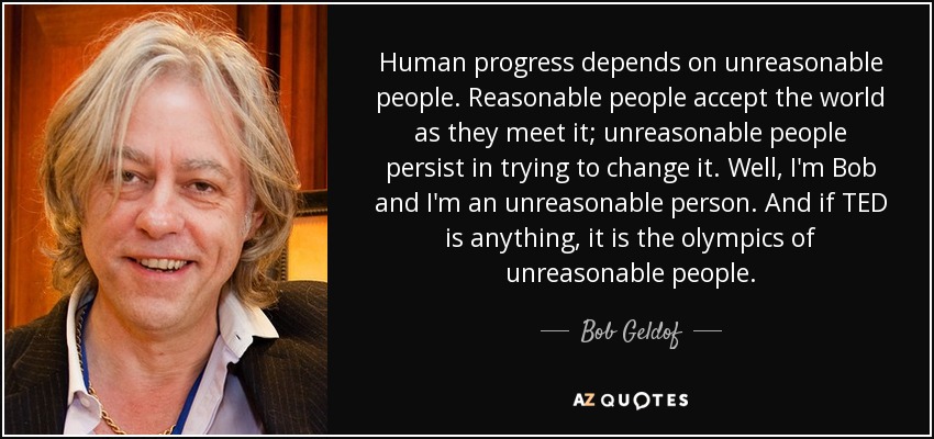 Human progress depends on unreasonable people. Reasonable people accept the world as they meet it; unreasonable people persist in trying to change it. Well, I'm Bob and I'm an unreasonable person. And if TED is anything, it is the olympics of unreasonable people. - Bob Geldof