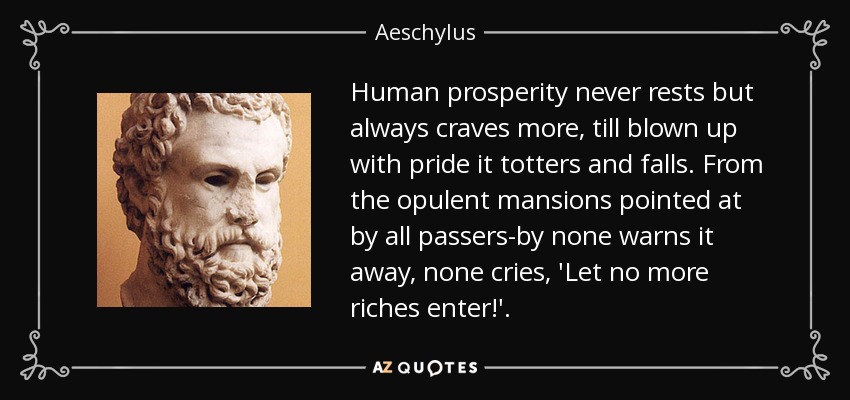 Human prosperity never rests but always craves more, till blown up with pride it totters and falls. From the opulent mansions pointed at by all passers-by none warns it away, none cries, 'Let no more riches enter!'. - Aeschylus