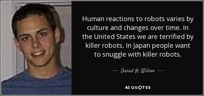 Human reactions to robots varies by culture and changes over time. In the United States we are terrified by killer robots. In Japan people want to snuggle with killer robots. - Daniel H. Wilson