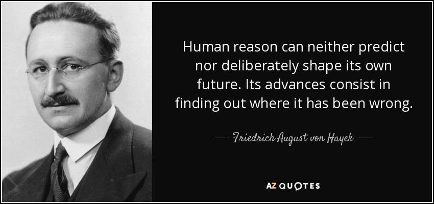 Human reason can neither predict nor deliberately shape its own future. Its advances consist in finding out where it has been wrong. - Friedrich August von Hayek