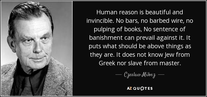 Human reason is beautiful and invincible. No bars, no barbed wire, no pulping of books, No sentence of banishment can prevail against it. It puts what should be above things as they are. It does not know Jew from Greek nor slave from master. - Czeslaw Milosz