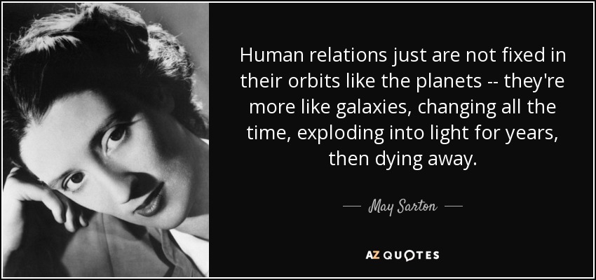 Human relations just are not fixed in their orbits like the planets -- they're more like galaxies, changing all the time, exploding into light for years, then dying away. - May Sarton