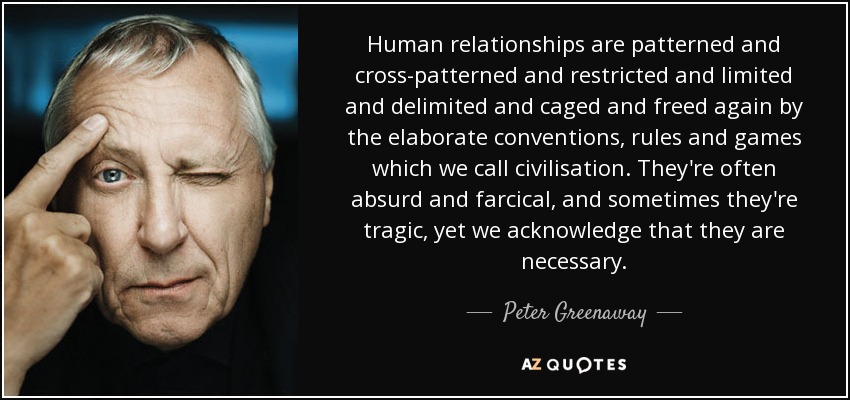 Human relationships are patterned and cross-patterned and restricted and limited and delimited and caged and freed again by the elaborate conventions, rules and games which we call civilisation. They're often absurd and farcical, and sometimes they're tragic, yet we acknowledge that they are necessary. - Peter Greenaway