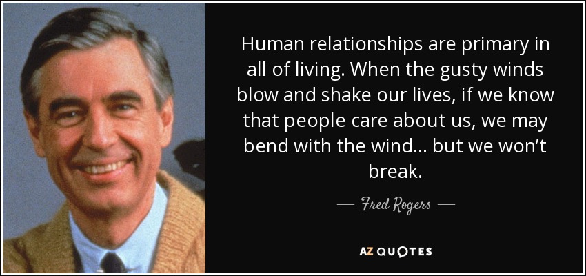 Human relationships are primary in all of living. When the gusty winds blow and shake our lives, if we know that people care about us, we may bend with the wind ... but we won’t break. - Fred Rogers