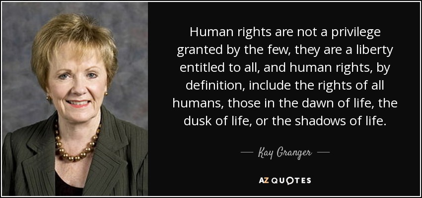 Human rights are not a privilege granted by the few, they are a liberty entitled to all, and human rights, by definition, include the rights of all humans, those in the dawn of life, the dusk of life, or the shadows of life. - Kay Granger