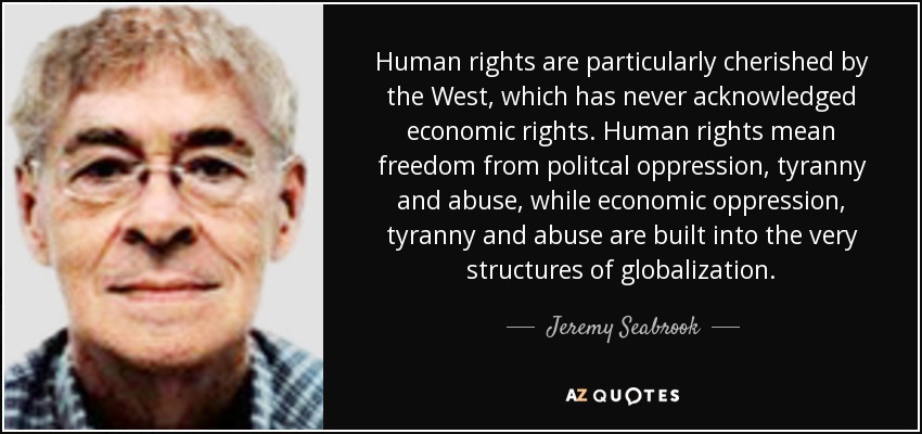 Human rights are particularly cherished by the West, which has never acknowledged economic rights. Human rights mean freedom from politcal oppression, tyranny and abuse, while economic oppression, tyranny and abuse are built into the very structures of globalization. - Jeremy Seabrook
