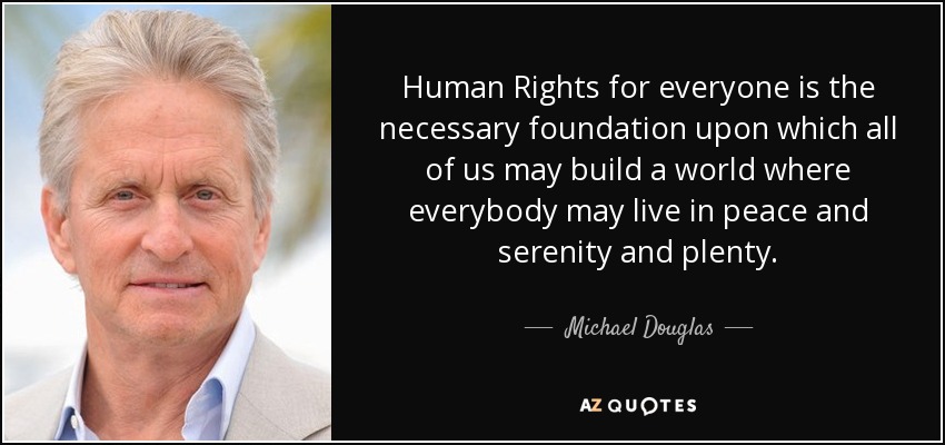 Human Rights for everyone is the necessary foundation upon which all of us may build a world where everybody may live in peace and serenity and plenty. - Michael Douglas