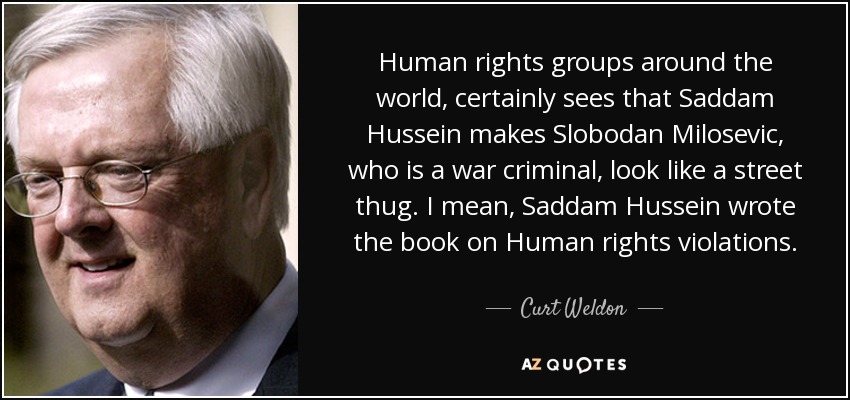 Human rights groups around the world, certainly sees that Saddam Hussein makes Slobodan Milosevic, who is a war criminal, look like a street thug. I mean, Saddam Hussein wrote the book on Human rights violations. - Curt Weldon