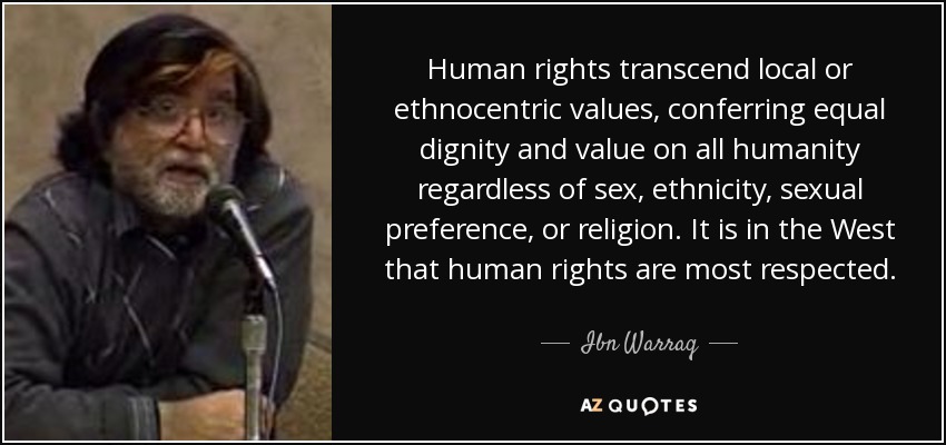 Human rights transcend local or ethnocentric values, conferring equal dignity and value on all humanity regardless of sex, ethnicity, sexual preference, or religion. It is in the West that human rights are most respected. - Ibn Warraq
