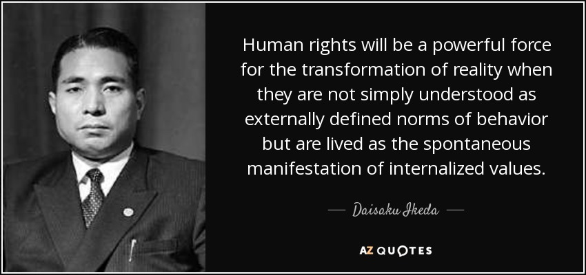 Human rights will be a powerful force for the transformation of reality when they are not simply understood as externally defined norms of behavior but are lived as the spontaneous manifestation of internalized values. - Daisaku Ikeda