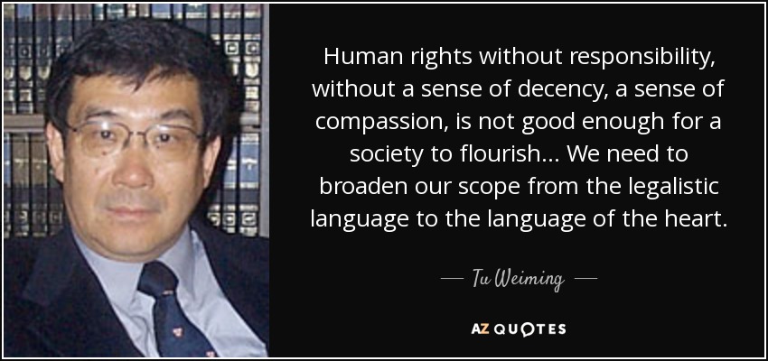 Human rights without responsibility, without a sense of decency, a sense of compassion, is not good enough for a society to flourish... We need to broaden our scope from the legalistic language to the language of the heart. - Tu Weiming