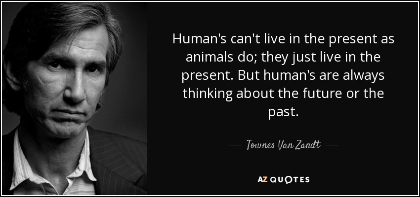 Human's can't live in the present as animals do; they just live in the present. But human's are always thinking about the future or the past. - Townes Van Zandt