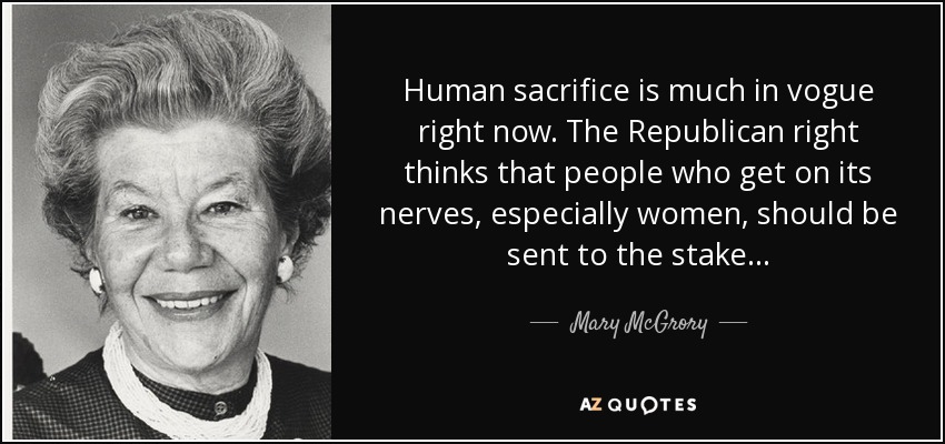 Human sacrifice is much in vogue right now. The Republican right thinks that people who get on its nerves, especially women, should be sent to the stake. . . - Mary McGrory