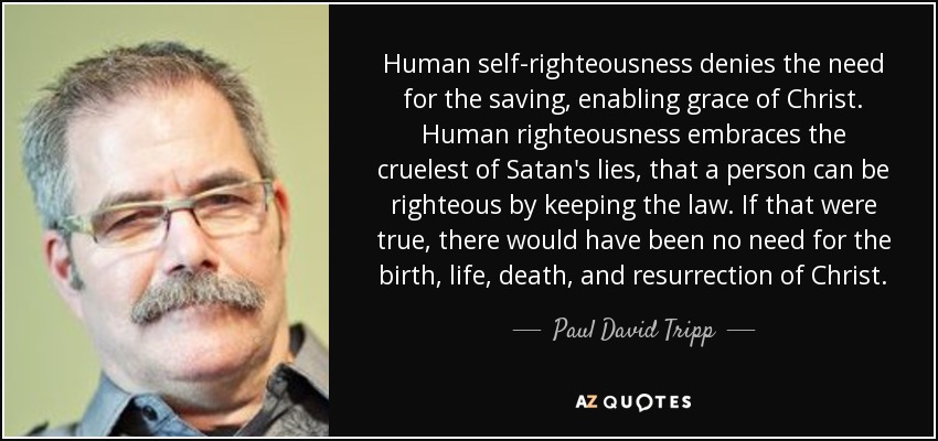 Human self-righteousness denies the need for the saving, enabling grace of Christ. Human righteousness embraces the cruelest of Satan's lies, that a person can be righteous by keeping the law. If that were true, there would have been no need for the birth, life, death, and resurrection of Christ. - Paul David Tripp