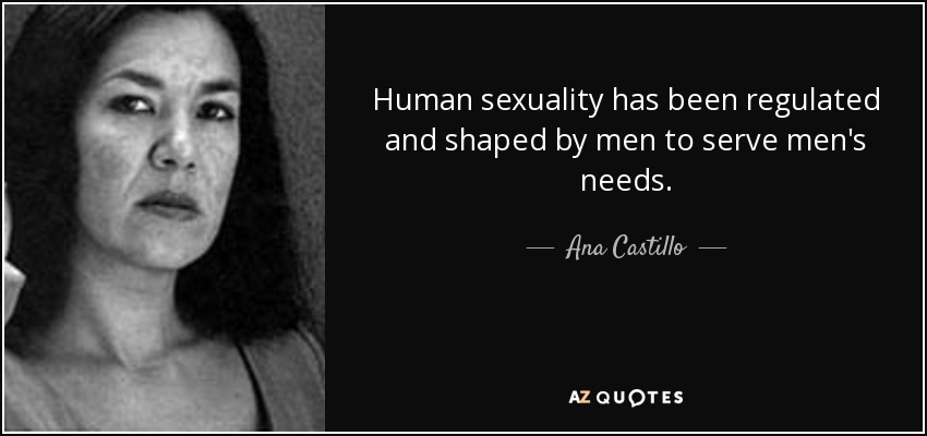 Human sexuality has been regulated and shaped by men to serve men's needs. - Ana Castillo
