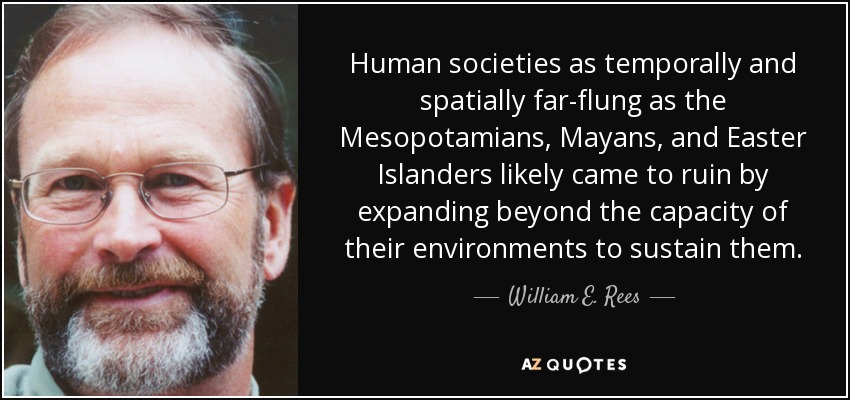 Human societies as temporally and spatially far-flung as the Mesopotamians, Mayans, and Easter Islanders likely came to ruin by expanding beyond the capacity of their environments to sustain them. - William E. Rees