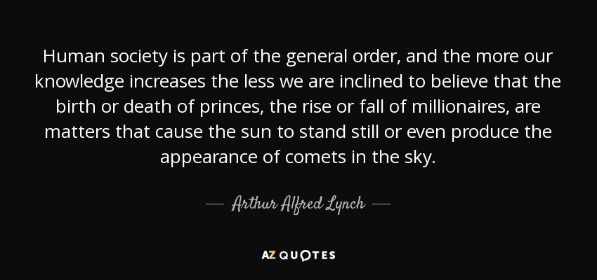 Human society is part of the general order, and the more our knowledge increases the less we are inclined to believe that the birth or death of princes, the rise or fall of millionaires, are matters that cause the sun to stand still or even produce the appearance of comets in the sky. - Arthur Alfred Lynch