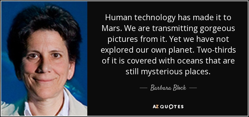 Human technology has made it to Mars. We are transmitting gorgeous pictures from it. Yet we have not explored our own planet. Two-thirds of it is covered with oceans that are still mysterious places. - Barbara Block