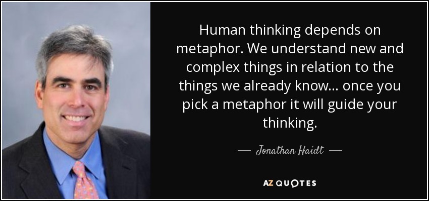 Human thinking depends on metaphor. We understand new and complex things in relation to the things we already know... once you pick a metaphor it will guide your thinking. - Jonathan Haidt