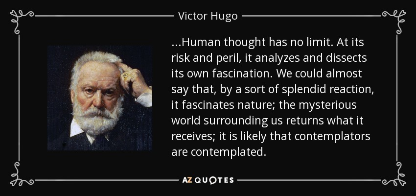 ...Human thought has no limit. At its risk and peril, it analyzes and dissects its own fascination. We could almost say that, by a sort of splendid reaction, it fascinates nature; the mysterious world surrounding us returns what it receives; it is likely that contemplators are contemplated. - Victor Hugo
