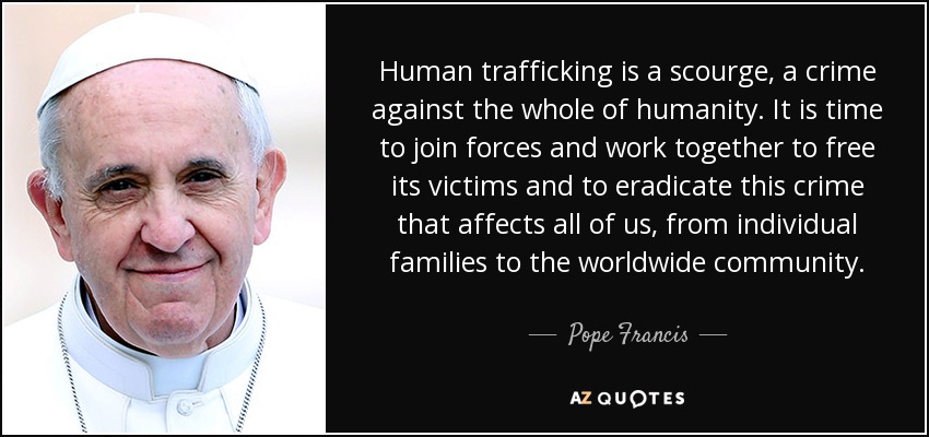 Human trafficking is a scourge, a crime against the whole of humanity. It is time to join forces and work together to free its victims and to eradicate this crime that affects all of us, from individual families to the worldwide community. - Pope Francis