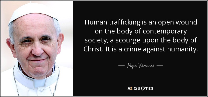 Human trafficking is an open wound on the body of contemporary society, a scourge upon the body of Christ. It is a crime against humanity. - Pope Francis