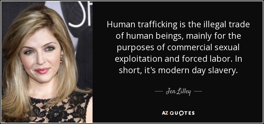 Human trafficking is the illegal trade of human beings, mainly for the purposes of commercial sexual exploitation and forced labor. In short, it's modern day slavery. - Jen Lilley