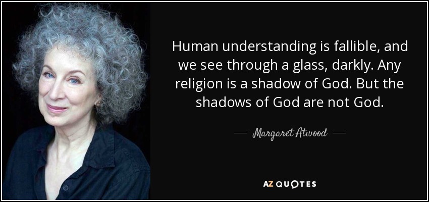 Human understanding is fallible, and we see through a glass, darkly. Any religion is a shadow of God. But the shadows of God are not God. - Margaret Atwood
