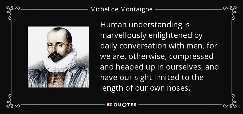 Human understanding is marvellously enlightened by daily conversation with men, for we are, otherwise, compressed and heaped up in ourselves, and have our sight limited to the length of our own noses. - Michel de Montaigne