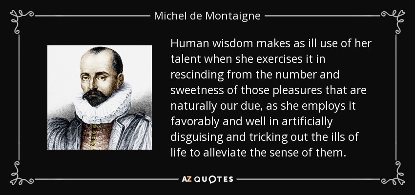 Human wisdom makes as ill use of her talent when she exercises it in rescinding from the number and sweetness of those pleasures that are naturally our due, as she employs it favorably and well in artificially disguising and tricking out the ills of life to alleviate the sense of them. - Michel de Montaigne