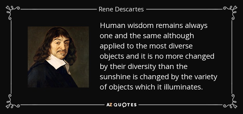 Human wisdom remains always one and the same although applied to the most diverse objects and it is no more changed by their diversity than the sunshine is changed by the variety of objects which it illuminates. - Rene Descartes