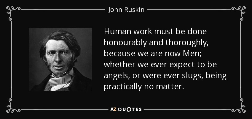 Human work must be done honourably and thoroughly, because we are now Men; whether we ever expect to be angels, or were ever slugs, being practically no matter. - John Ruskin