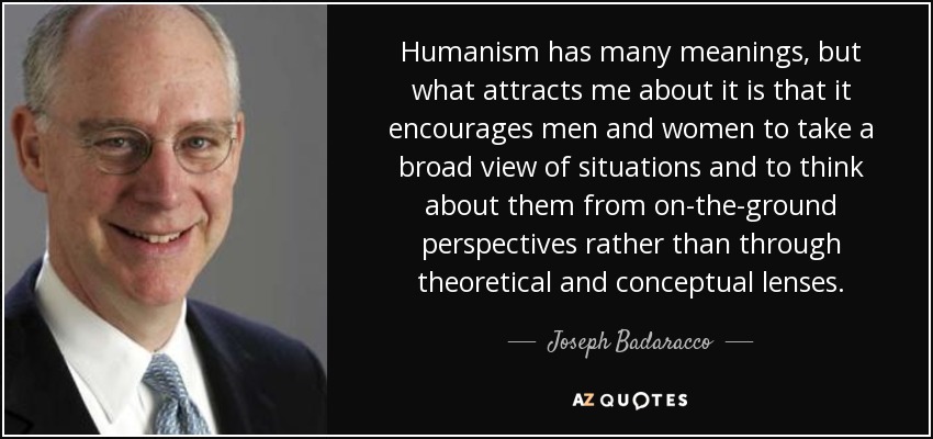 Humanism has many meanings, but what attracts me about it is that it encourages men and women to take a broad view of situations and to think about them from on-the-ground perspectives rather than through theoretical and conceptual lenses. - Joseph Badaracco