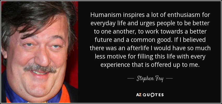 Humanism inspires a lot of enthusiasm for everyday life and urges people to be better to one another, to work towards a better future and a common good. If I believed there was an afterlife I would have so much less motive for filling this life with every experience that is offered up to me. - Stephen Fry